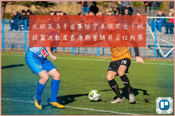 文班亚马季后赛防守表现突出干扰投篮次数居首唐斯紧随其后位列第五